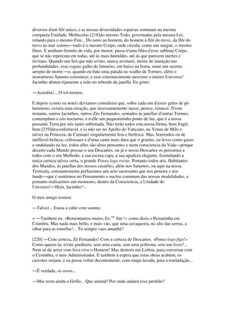 diversos d'um Sêr unico, e as nossas diversidades esparsas sommam na mesma
compacta Unidade. Molleculas [218]do mesmo Todo, governadas pela mesma Lei,
rolando para o mesmo Fim... Do astro ao homem, do homem á flôr do trevo, da flôr do
trevo ao mar sonoro―tudo é o mesmo Corpo, onde circula, como um sangue, o mesmo
Deus. E nenhum fremito de vida, por menor, passa n'uma fibra d'esse sublime Corpo,
que se não repercuta em todas, até ás mais humildes, até ás que parecem inertes e
invitaes. Quando um Sol que não avisto, nunca avistarei, morre de inanição nas
profundidades, esse esguio galho de limoeiro, em baixo na horta, sente um secreto
arrepio de morte:―e, quando eu bato uma patada no soalho de Tormes, além o
monstruoso Saturno estremece, e esse estremecimento percorre o inteiro Universo!
Jacintho abateu rijamente a mão no rebordo da janella. Eu gritei:
―Acredita!... O sol tremeu.
E depois (como eu notei) deviamos considerar que, sobre cada um d'esses grãos de pó
luminoso, existia uma creação, que incessantemente nasce, perece, renasce. N'este
instante, outros Jacinthos, outros Zés Fernandes, sentados ás janellas d'outras Tormes,
contemplam o céo nocturno, e n'elle um pequenininho ponto de luz, que é a nossa
possante Terra por nós tanto sublimada. Não terão todos esta nossa fórma, bem fragil,
bem [219]desconfortavel, e (a não ser no Apollo do Vaticano, na Venus de Milo e
talvez na Princeza, de Carman) singularmente feia e burlesca. Mas, horrendos ou de
ineffavel belleza; collossaes e d'uma carne mais dura que o granito, ou leves como gazes
e ondulando na luz, todos elles são sêres pensantes e teem consciencia da Vida―porque
decerto cada Mundo possue o seu Descartes, ou já o nosso Descartes os percorreu a
todos com o seu Methodo, a sua escura capa, a sua agudeza elegante, formulando a
unica certeza talvez certa, o grande Penso logo existo. Portanto todos nós, Habitantes
dos Mundos, ás janellas dos nossos casarões, além nos Saturnos, ou aqui na nossa
Terricula, constantemente perfazemos um acto sacrosanto que nos penetra e nos
funde―que é sentirmos no Pensamento o nucleo commum das nossas modalidades, e
portanto realisarmos um momento, dentro da Consciencia, a Unidade do
Universo!―Hein, Jacintho?...
O meu amigo rosnou:
―Talvez... Estou a cahir com somno.
> ―Tambem eu. «Remontamos muito, Ex.mo
Snr.!» como dizia o Pestaninha em
Coimbra. Mas nada mais bello, e mais vão, que uma cavaqueira, no alto das serras, a
olhar para as estrellas!... Tu sempre vaes amanhã?
[220] ―Com certeza, Zé Fernandes! Com a certeza de Descartes. «Penso logo fujo!»
Como queres tu, n'este pardieiro, sem uma cama, sem uma poltrona, sem um livro?...
Nem só de arroz com fava vive o Homem! Mas demoro em Lisboa, para conversar com
o Cesimbra, o meu Administrador. E tambem á espera que estas obras acabem, os
caixotes surjam, e eu possa voltar decentemente, com roupa lavada, para a trasladação...
―É verdade, os ossos...
―Mas resta ainda o Grillo... Que animal! Por onde andará esse perdido?
 
