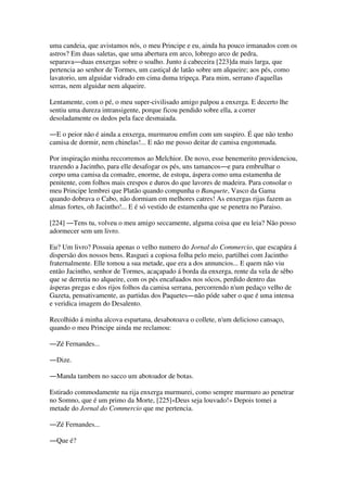 uma candeia, que avistamos nós, o meu Principe e eu, ainda ha pouco irmanados com os
astros? Em duas saletas, que uma abertura em arco, lobrego arco de pedra,
separava―duas enxergas sobre o soalho. Junto á cabeceira [223]da mais larga, que
pertencia ao senhor de Tormes, um castiçal de latão sobre um alqueire; aos pés, como
lavatorio, um alguidar vidrado em cima duma tripeça. Para mim, serrano d'aquellas
serras, nem alguidar nem alqueire.
Lentamente, com o pé, o meu super-civilisado amigo palpou a enxerga. E decerto lhe
sentiu uma dureza intransigente, porque ficou pendido sobre ella, a correr
desoladamente os dedos pela face desmaiada.
―E o peior não é ainda a enxerga, murmurou emfim com um suspiro. É que não tenho
camisa de dormir, nem chinelas!... E não me posso deitar de camisa engommada.
Por inspiração minha reccorremos ao Melchior. De novo, esse benemerito providenciou,
trazendo a Jacintho, para elle desafogar os pés, uns tamancos―e para embrulhar o
corpo uma camisa da comadre, enorme, de estopa, áspera como uma estamenha de
penitente, com folhos mais crespos e duros do que lavores de madeira. Para consolar o
meu Principe lembrei que Platão quando compunha o Banquete, Vasco da Gama
quando dobrava o Cabo, não dormiam em melhores catres! As enxergas rijas fazem as
almas fortes, oh Jacintho!... E é só vestido de estamenha que se penetra no Paraiso.
[224] ―Tens tu, volveu o meu amigo seccamente, alguma coisa que eu leia? Não posso
adormecer sem um livro.
Eu? Um livro? Possuia apenas o velho numero do Jornal do Commercio, que escapára á
dispersão dos nossos bens. Rasguei a copiosa folha pelo meio, partilhei com Jacintho
fraternalmente. Elle tomou a sua metade, que era a dos annuncios... E quem não viu
então Jacintho, senhor de Tormes, acaçapado á borda da enxerga, rente da vela de sêbo
que se derretia no alqueire, com os pés encafuados nos sócos, perdido dentro das
ásperas pregas e dos rijos folhos da camisa serrana, percorrendo n'um pedaço velho de
Gazeta, pensativamente, as partidas dos Paquetes―não póde saber o que é uma intensa
e veridica imagem do Desalento.
Recolhido á minha alcova espartana, desabotoava o collete, n'um delicioso cansaço,
quando o meu Principe ainda me reclamou:
―Zé Fernandes...
―Dize.
―Manda tambem no sacco um abotoador de botas.
Estirado commodamente na rija enxerga murmurei, como sempre murmuro ao penetrar
no Somno, que é um primo da Morte, [225]«Deus seja louvado!» Depois tomei a
metade do Jornal do Commercio que me pertencia.
―Zé Fernandes...
―Que é?
 