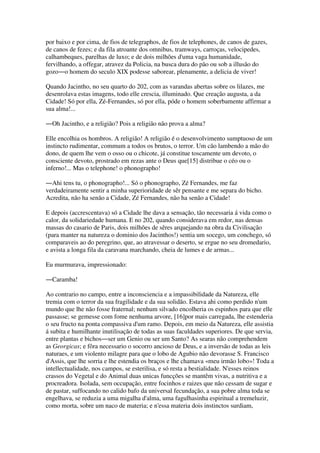 por baixo e por cima, de fios de telegraphos, de fios de telephones, de canos de gazes,
de canos de fezes; e da fila atroante dos omnibus, tramways, carroças, velocipedes,
calhambeques, parelhas de luxo; e de dois milhões d'uma vaga humanidade,
fervilhando, a offegar, atravez da Policia, na busca dura do pão ou sob a illusão do
gozo―o homem do seculo XIX podesse saborear, plenamente, a delicia de viver!
Quando Jacintho, no seu quarto do 202, com as varandas abertas sobre os lilazes, me
desenrolava estas imagens, todo elle crescia, illuminado. Que creação augusta, a da
Cidade! Só por ella, Zé-Fernandes, só por ella, póde o homem soberbamente affirmar a
sua alma!...
―Oh Jacintho, e a religião? Pois a religião não prova a alma?
Elle encolhia os hombros. A religião! A religião é o desenvolvimento sumptuoso de um
instincto rudimentar, commum a todos os brutos, o terror. Um cão lambendo a mão do
dono, de quem lhe vem o osso ou o chicote, já constitue toscamente um devoto, o
consciente devoto, prostrado em rezas ante o Deus que[15] distribue o céo ou o
inferno!... Mas o telephone! o phonographo!
―Ahi tens tu, o phonographo!... Só o phonographo, Zé Fernandes, me faz
verdadeiramente sentir a minha superioridade de sêr pensante e me separa do bicho.
Acredita, não ha senão a Cidade, Zé Fernandes, não ha senão a Cidade!
E depois (accrescentava) só a Cidade lhe dava a sensação, tão necessaria á vida como o
calor, da solidariedade humana. E no 202, quando considerava em redor, nas densas
massas do casario de Paris, dois milhões de sêres arquejando na obra da Civilisação
(para manter na natureza o dominio dos Jacinthos!) sentia um socego, um conchego, só
comparaveis ao do peregrino, que, ao atravessar o deserto, se ergue no seu dromedario,
e avista a longa fila da caravana marchando, cheia de lumes e de armas...
Eu murmurava, impressionado:
―Caramba!
Ao contrario no campo, entre a inconsciencia e a impassibilidade da Natureza, elle
tremia com o terror da sua fragilidade e da sua solidão. Estava ahi como perdido n'um
mundo que lhe não fosse fraternal; nenhum silvado encolheria os espinhos para que elle
passasse; se gemesse com fome nenhuma arvore, [16]por mais carregada, lhe estenderia
o seu fructo na ponta compassiva d'um ramo. Depois, em meio da Natureza, elle assistia
á subita e humilhante inutilisação de todas as suas faculdades superiores. De que servia,
entre plantas e bichos―ser um Genio ou ser um Santo? As searas não comprehendem
as Georgicas; e fôra necessario o socorro ancioso de Deus, e a inversão de todas as leis
naturaes, e um violento milagre para que o lobo de Agubio não devorasse S. Francisco
d'Assis, que lhe sorria e lhe estendia os braços e lhe chamava «meu irmão lobo»! Toda a
intellectualidade, nos campos, se esterilisa, e só resta a bestialidade. N'esses reinos
crassos do Vegetal e do Animal duas unicas funcções se mantêm vivas, a nutritiva e a
procreadora. Isolada, sem occupação, entre focinhos e raizes que não cessam de sugar e
de pastar, suffocando no calido bafo da universal fecundação, a sua pobre alma toda se
engelhava, se reduzia a uma migalha d'alma, uma fagulhasinha espiritual a tremeluzir,
como morta, sobre um naco de materia; e n'essa materia dois instinctos surdiam,
 