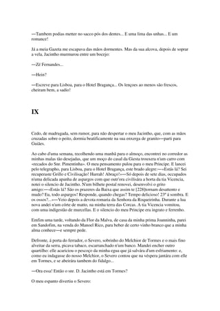 ―Tambem podias metter no sacco pós dos dentes... E uma lima das unhas... E um
romance!
Já a meia Gazeta me escapava das mãos dormentes. Mas da sua alcova, depois de soprar
a vela, Jacintho murmurou entre um bocejo:
―Zé Fernandes...
―Hein?
―Escreve para Lisboa, para o Hotel Bragança... Os lençoes ao menos são frescos,
cheiram bem, a sadio!
IX
Cedo, de madrugada, sem rumor, para não despertar o meu Jacintho, que, com as mãos
cruzadas sobre o peito, dormia beatificamente na sua enxerga de granito―parti para
Guiães.
Ao cabo d'uma semana, recolhendo uma manhã para o almoço, encontrei no corredor as
minhas malas tão desejadas, que um moço do casal da Giesta trouxera n'um carro com
«recados do Snr. Pimentinha». O meu pensamento pulou para o meu Principe. E lancei
pelo telegrapho, para Lisboa, para o Hotel Bragança, este brado alegre:―«Estás lá? Sei
recuperaste Grillo e Civilisação! Hurrah! Abraço!»―Só depois de sete dias, occupados
n'uma delicada apanha de aspargos com que outr'ora civilisára a horta da tia Vicencia,
notei o silencio de Jacintho. N'um bilhete postal renovei, desenvolvi o grito
amigo:―«Estás lá? São os prazeres da Baixa que assim te [228]tornam desattento e
mudo? Eu, todo aspargos! Responde, quando chegas? Tempo delicioso! 23º á sombra. E
os ossos?...»―Veio depois a devota romaria da Senhora da Roqueirinha. Durante a lua
nova andei n'um córte de matto, na minha terra das Corcas. A tia Vicencia vomitou,
com uma indigestão de murcellas. E o silencio do meu Principe era ingrato e ferrenho.
Emfim uma tarde, voltando da Flor da Malva, de casa da minha prima Joanninha, parei
em Sandofim, na venda do Manoel Rico, para beber de certo vinho branco que a minha
alma conhece―e sempre pede.
Defronte, á porta do ferrador, o Severo, sobrinho do Melchior de Tormes e o mais fino
alveitar da serra, picava tabaco, escarranchado n'um banco. Mandei encher outro
quartilho: elle acariciou o pescoço da minha egua que já salvára d'um esfriamento: e,
como eu indagasse do nosso Melchior, o Severo contou que na véspera jantára com elle
em Tormes, e se abeirára tambem do fidalgo...
―Ora essa! Então o snr. D. Jacintho está em Tormes?
O meu espanto divertiu o Severo:
 