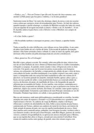 ―Então v. exc.a
... Pois em Tormes é que elle está, ha mais de cinco semanas, sem
arredar! [229]E parece que fica para a vindima, e vai lá uma grandeza!
Santissimo nome de Deus! Ao outro dia, domingo, depois da missa e sem me assustar
com a calma que carregava, trotei alvoroçadamente para Tormes. Ao latir dos rafeiros,
quando transpuz o portal solarengo, a comadre do Melchior accudio dos lados do curral,
com um alguidar de lavagem encostado á cintura.―Então o snr. D. Jacintho?... O snr.
D. Jacintho andava lá para baixo, com o Silverio e com o Melchior, nos campos de
Freixomil...
―E o Snr. Grillo, o preto?
―Ha bocadinho tambem o enxerguei no pomar, com o francez, a apanhar limões
doces...
Todas as janellas do solar rebrilhavam, com vidraças novas, bem polidas. A um canto
do páteo notei baldes de cal e tijellas de tintas. Uma escada de pedreiro descançára
durante o Dia Santo arrimada contra o telhado. E, rente ao muro da capella, dois gatos
dormiam sobre montões de palha desempacotada de caixotes consideraveis.
―Bem, pensei eu. Eis a Civilisação!
Recolhi a egua, galguei a escada. Na varanda, sobre uma pilha de ripas, reluzia n'um
raio de sol uma banheira de zinco. Dentro [230]encontrei todos os soalhos remendados,
esfregados a carqueja. As paredes, muito caiadas e núas, refrigeravam como as d'um
convento. Um quarto, a que me levaram tres portas escancaradas com franqueza
serrana, era certamente o de Jacintho: a roupa pendia de cabides de pau: o leito de ferro,
com coberta de fustão, encolhia timidamente a sua rigidez virginal a um canto, entre o
muro e a banquinha onde um castiçal de latão resplandecia sobre um volume do D.
Quichote; no lavatorio pintado de amarello, imitando bambú, apenas cabia o jarro, a
bacia, um naco gordo de sabão; e uma prateleirinha bastava ao esmerado alinho da
escova, da thesoura, do pente, do espelhinho de feira, e do frasquinho de agua de
alfazema que eu mandára de Guiães. As tres janellas, sem cortinas, contemplavam a
belleza da serra, respirando um delicado e macio ar, que se perfumava nas resinas dos
pinheiraes, depois nas roseiras da horta. Em frente, no corredor, outro quarto repetia a
mesma simplicidade. Certamente a previdencia do meu Principe o destinára ao seu Zé
Fernandes. Pendurei logo dentro, no cabide, o meu guarda-pó de lustrina.
Mas na sala immensa, onde tanto philosopháramos considerando as estrellas, Jacintho
arranjára um centro de repouso e d'estudo―e [231]desenrolára essa «grandeza» que
impressionava o Severo. As cadeiras de verga da Madeira, amplas e de braços,
offereciam o conforto de almofadinhas de chita. Sobre a mesa enorme de pau branco,
carpinteirada em Tormes, admirei um candieiro de metal de tres bicos, um tinteiro de
frade armado de pennas de pato, um vaso de capella transbordando de cravos. Entre
duas janellas uma commoda antiga, embutida, com ferragens lavradas, recebera sobre o
seu marmore rosado o devoto peso d'um Presepio, onde Reis Magos, pastores de surrões
vistosos, cordeiros d'esguedelhada lã, se apressavam atravez d'alcantis para o Menino,
que na sua lapinha lhes abria os braços, coroado por uma enorme Corôa Real. Uma
estante de madeira enchia outro pedaço de parede, entre dois retratos negros com
 