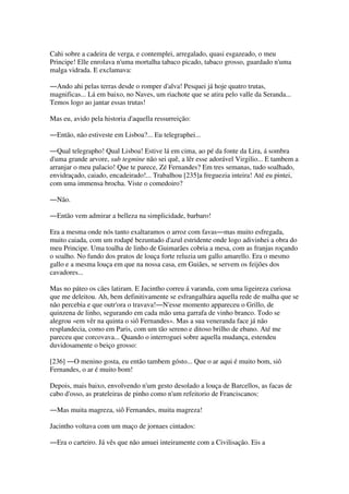 Cahi sobre a cadeira de verga, e contemplei, arregalado, quasi esgazeado, o meu
Principe! Elle enrolava n'uma mortalha tabaco picado, tabaco grosso, guardado n'uma
malga vidrada. E exclamava:
―Ando ahi pelas terras desde o romper d'alva! Pesquei já hoje quatro trutas,
magnificas... Lá em baixo, no Naves, um riachote que se atira pelo valle da Seranda...
Temos logo ao jantar essas trutas!
Mas eu, avido pela historia d'aquella ressurreição:
―Então, não estiveste em Lisboa?... Eu telegraphei...
―Qual telegrapho! Qual Lisboa! Estive lá em cima, ao pé da fonte da Lira, á sombra
d'uma grande arvore, sub tegmine não sei quê, a lêr esse adorável Virgilio... E tambem a
arranjar o meu palacio! Que te parece, Zé Fernandes? Em tres semanas, tudo soalhado,
envidraçado, caiado, encadeirado!... Trabalhou [235]a freguezia inteira! Até eu pintei,
com uma immensa brocha. Viste o comedoiro?
―Não.
―Então vem admirar a belleza na simplicidade, barbaro!
Era a mesma onde nós tanto exaltaramos o arroz com favas―mas muito esfregada,
muito caiada, com um rodapé bezuntado d'azul estridente onde logo adivinhei a obra do
meu Principe. Uma toalha de linho de Guimarães cobria a mesa, com as franjas roçando
o soalho. No fundo dos pratos de louça forte reluzia um gallo amarello. Era o mesmo
gallo e a mesma louça em que na nossa casa, em Guiães, se servem os feijões dos
cavadores...
Mas no páteo os cães latiram. E Jacintho correu á varanda, com uma ligeireza curiosa
que me deleitou. Ah, bem definitivamente se esfrangalhára aquella rede de malha que se
não percebia e que outr'ora o travava!―N'esse momento appareceu o Grillo, de
quinzena de linho, segurando em cada mão uma garrafa de vinho branco. Todo se
alegrou «em vêr na quinta o siô Fernandes». Mas a sua veneranda face já não
resplandecia, como em Paris, com um tão sereno e ditoso brilho de ebano. Até me
pareceu que corcovava... Quando o interroguei sobre aquella mudança, estendeu
duvidosamente o beiço grosso:
[236] ―O menino gosta, eu então tambem gósto... Que o ar aqui é muito bom, siô
Fernandes, o ar é muito bom!
Depois, mais baixo, envolvendo n'um gesto desolado a louça de Barcellos, as facas de
cabo d'osso, as prateleiras de pinho como n'um refeitorio de Franciscanos:
―Mas muita magreza, siô Fernandes, muita magreza!
Jacintho voltava com um maço de jornaes cintados:
―Era o carteiro. Já vês que não amuei inteiramente com a Civilisação. Eis a
 