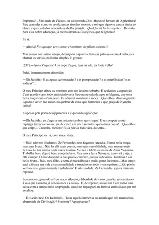 Imprensa!... Mas nada de Figaro, ou da horrenda Dois-Mundos! Jornaes de Agricultura!
Para aprender como se produzem as risonhas messes, e sob que signo se casa a vinha ao
olmo, e que cuidados necessita a abelha provida... Quid faciat laetas segetes... De resto
para esta nobre educação, já me bastavam as Georgicas, que tu ignoras!
Eu ri:
―Alto lá! Nos quoque gens sumus et nostrum Virgilium sabemus!
Mas o meu novissimo amigo, debruçado da janella, batia as palmas―como Catão para
chamar os servos, na Roma simples. E gritava:
[237] ―Anna Vaqueira! Um copo d'agoa, bem lavado, da fonte velha!
Pulei, immensamente divertido:
―Oh Jacintho! E as aguas carbonatadas? e as phosphatadas? e as esterilisadas? e as
sodicas?...
O meu Principe atirou os hombros com um desdem soberbo. E acclamou a apparição
d'um grande copo, todo embaciado pela frescura nevada da agoa refulgente, que uma
bella moça trazia n'um prato. Eu admirei sobretudo a moça... Que olhos, d'um negro tão
liquido e serio! No andar, no quebrar da cinta, que harmonia e que graça de Nympha
latina!
E apenas pela porta desapparecera a explendida apparição:
―Oh Jacintho, eu d'aqui a um instante tambem quero agua! E se compete a esta
rapariga trazer as cousas, eu, de cinco em cinco minutos, quero uma cousa!... Que olhos,
que corpo... Caramba, menino! Eis a poesia, toda viva, da serra...
O meu Principe sorria, com sinceridade:
―Não! não nos illudamos, Zé Fernandes, nem façamos Arcadia. É uma bella moça,
mas uma bruta... Não ha alli mais poesia, nem mais sensibilidade, nem mesmo mais
belleza do que n'uma linda vacca tourina. Merece o [238]seu nome de Anna Vaqueira.
Trabalha bem, digere bem, concebe bem. Para isso a fez a Natureza, assim sã e rija; e
ella cumpre. O marido todavia não parece contente, porque a desanca. Tambem é um
bello bruto... Não, meu filho, a serra é maravilhosa e muito grato lhe estou... Mas temos
aqui a fêmea em toda a sua animalidade e o macho em todo o seu egoismo... São porém
verdadeiros, genuinamente verdadeiros! E esta verdade, Zé Fernandes, é para mim um
repouso.
Lentamente, gozando a frescura, o silencio, a liberdade do vasto casarão, retrocedemos
á sala que Jacintho já denominára a Livraria. E, de repente, ao avistar n'um canto uma
caixa com a tampa meio despregada, quasi me engasguei, na furiosa curiosidade que me
assaltou:
―E os caixotes? Oh Jacintho?... Toda aquella immensa caixotaria que nós mandamos,
abarrotada de Civilisação? Soubeste? Appareceram?
 