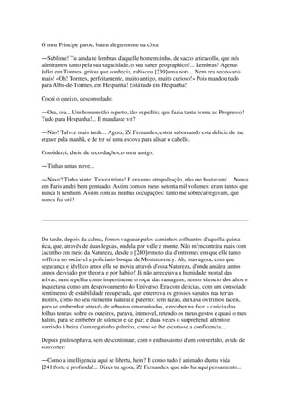 O meu Principe parou, bateu alegremente na côxa:
―Sublime! Tu ainda te lembras d'aquelle homemsinho, de sacco a tiracollo, que nós
admiramos tanto pela sua sagacidade, o seu saber geographico?... Lembras? Apenas
fallei em Tormes, gritou que conhecia, rabiscou [239]uma nota... Nem era necessario
mais! «Oh! Tormes, perfeitamente, muito antigo, muito curioso!» Pois mandou tudo
para Alba-de-Tormes, em Hespanha! Está tudo em Hespanha!
Cocei o queixo, desconsolado:
―Ora, ora... Um homem tão esperto, tão expedito, que fazia tanta honra ao Progresso!
Tudo para Hespanha!... E mandaste vir?
―Não! Talvez mais tarde... Agora, Zé Fernandes, estou saboreando esta delicia de me
erguer pela manhã, e de ter só uma escova para alisar o cabello.
Considerei, cheio de recordações, o meu amigo:
―Tinhas umas nove...
―Nove? Tinha vinte! Talvez trinta! E era uma atrapalhação, não me bastavam!... Nunca
em Paris andei bem penteado. Assim com os meus setenta mil volumes: eram tantos que
nunca li nenhum. Assim com as minhas occupações: tanto me sobrecarregavam, que
nunca fui util!
De tarde, depois da calma, fomos vaguear pelos caminhos colleantes d'aquella quinta
rica, que, através de duas legoas, ondula por valle e monte. Não m'encontrára mais com
Jacintho em meio da Natureza, desde o [240]remoto dia d'entremez em que elle tanto
soffrera no sociavel e policiado bosque de Montmorency. Ah, mas agora, com que
segurança e idyllico amor elle se movia através d'essa Natureza, d'onde andára tantos
annos desviado por theoria e por habito! Já não arreceiava a humidade mortal das
relvas; nem repellia como impertinente o roçar das ramagens; nem o silencio dos altos o
inquietava como um despovoamento do Universo. Era com delicias, com um consolado
sentimento de estabilidade recuperada, que enterrava os grossos sapatos nas terras
molles, como no seu elemento natural e paterno: sem razão, deixava os trilhos faceis,
para se embrenhar através de arbustos emaranhados, e receber na face a caricia das
folhas tenras; sobre os outeiros, parava, immovel, retendo os meus gestos e quasi o meu
halito, para se embeber de silencio e de paz: e duas vezes o surprehendi attento e
sorrindo á beira d'um regatinho palreiro, como se lhe escutasse a confidencia...
Depois philosophava, sem descontinuar, com o enthusiasmo d'um convertido, avido de
converter:
―Como a intelligencia aqui se liberta, hein? E como tudo é animado d'uma vida
[241]forte e profunda!... Dizes tu agora, Zé Fernandes, que não ha aqui pensamento...
 