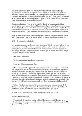 Eu sorria, concordava. Tudo isto era de certo rebuscado e especioso. Mas que
importavam as requintadas metaphoras, e essa metaphysica mal madura, colhida á
pressa nos ramos d'um castanheiro? Sob toda aquella ideologia transparecia uma
excellente realidade―a reconciliação do meu Principe com a Vida. Segura estava a sua
Resurreição depois de tantos annos de cova, da cova molle em que jazera, enfaixado
como uma mumia nas faixas do Pessimismo!
E o que esse Principe, n'esta tarde me esfalfou! Farejava, com uma curiosidade
insaciavel, todos os recantos da serra! Galgava os cabeços correndo, como na esperança
de descobrir lá do alto os esplendores nunca contemplados d'um Mundo inedito. E o seu
tormento era não conhecer os nomes das arvores, da mais rasteira planta brotando das
fendas d'um socalco... Constantemente me folheava como a um Diccionario Botanico.
―Fiz toda a sorte de cursos, passei pelos professores mais illustres da Europa, tenho
trinta mil volumes, e não sei se aquelle senhor além é um amieiro ou um sobreiro...
[244] ―É um azinheiro, Jacintho.
Já a tarde cahia quando recolhemos muito lentamente. E toda essa adoravel paz do céo,
realmente celestial, e dos campos, onde cada folhinha conservava uma quietação
contemplativa, na luz docemente desmaiada, pousando sobre as cousas com um liso e
leve affago, penetrava tão profundamente Jacintho, que eu o senti, no silencio em que
cahiramos, suspirar de puro allivio.
Depois, muito gravemente:
―Tu dizes que na natureza não ha pensamento...
―Outra vez! Olha que massada! Eu...
―Mas é por estar n'ella supprimido o pensamento que lhe está poupado o soffrimento!
Nós, desgraçados, não podemos supprimir o pensamento, mas certamente o podemos
disciplinar e impedir que elle se estonteie e se esfalfe, como na fornalha das cidades,
ideando gozos que nunca se realisam, aspirando a certezas que nunca se attingem!... E é
o que aconselham estas collinas e estas arvores á nossa alma, que vela e se agita:―que
viva na paz d'um sonho vago e nada appeteça, nada tema, contra nada se insurja, e deixe
o Mundo rolar, não esperando d'elle senão um rumor de harmonia, que a emballe e lhe
favoreça o [245]dormir dentro da mão de Deus. Hein, não te parece, Zé Fernandes?
―Talvez. Mas é necessario então viver n'um mosteiro, com o temperamento de S.
Bruno, ou ter cento e quarenta contos de renda e o desplante de certos Jacinthos... E
tambem me parece que andamos leguas. Estou derreado. E que fome!
―Tanto melhor, para as trutas, e para o cabrito assado que nos espera...
―Bravo! Quem te cosinha?
―Uma afilhada do Melchior. Mulher sublime! Has de ver a canja! Has de ver a
cabidella! Ella é horrenda, quasi anã, com os olhos tortos, um verde e outro preto. Mas
que paladar! Que genio!
 