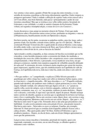 Aos setenta e cinco annos, quando o Poder lhe escapa das mãos tremulas, e o seu
serralho de trezentas concubinas se lhe torna ridiculamente superfluo. Então rompem os
pomposos queixumes! Tudo é vaidade e afflicção de espirito! nada existe estavel sob o
sol! Com effeito, meu bom Salomão, tudo passa―principalmente o poder de usar
trezentas concubinas! Mas que se restitua a esse velho sultão asiatico, besuntado de
Litteratura, a sua virilidade,―e onde se sumirá o lamento do Ecclesiastes? Então
voltará, em segunda e triumphal edição, o extase do Livro dos Cantares!...
Assim discursava o meu amigo no nocturno silencio de Tormes. Creio que ainda
estabeleceu sobre o Pessimismo outras coisas joviaes, profundas ou elegantes;―mas eu
[249]adormecera, beatificamente envolto em Optimismo e doçura.
Em breve porém, me fez pular, escancarar as palpebras molles, uma rija, larga, sadia e
genuina risada. Era Jacintho, estirado n'uma cadeira, que lia o D. Quixote... Oh bem
aventurado Principe! Conservára elle o agudo poder de arrancar theorias a uma espiga
de milho ainda verde, e por uma clemencia de Deus, que fizera reflorir o tronco secco,
recuperára o dom divino de rir, com as facecias de Sancho!
Aproveitando a minha companhia, as duas semanas de bucolica occiosidade que eu lhe
concedera, o meu Jacintho preparou então a ceremonia tão falada, tão meditada, a
trasladação dos ossos dos velhos Jacinthos―dos «respeitaveis ossos» como murmurava,
cumprimentando, o bom Silverio, o procurador, n'essa manhã de sexta feira, em que
almoçava comnosco, mettido n'um espantoso jaquetão de velludilho amarello debruado
de seda azul! A ceremonia, de resto, reclamava muita singeleza por serem tão incertos,
quasi impessoaes, aquelles restos, que nós estabeleceriamos na Capellinha do valle da
Carriça, na Capellinha toda nova, toda nua e toda fria, ainda sem alma e sem calor de
Deus.
―Por que emfim v. ex.a
comprehende,―explicava [250]o Silverio passando o
guardanapo por sobre a larga face suada e por sobre as immensas barbas negras, como
as d'um turco―, n'aquella mixordia... Oh! peço desculpa a v. ex.a
! N'aquella confusão,
quando tudo desabou, não pudémos mais conhecer a quem pertenciam os ossos. Nem
sequer, fallando verdade, nós sabiamos bem que dignos avós de v. ex.a
jaziam na
capella velha, assim tão antigos, com os letreiros apagados, senhores de todo o nosso
respeito, certamente, mas, se v. ex.a
me permitte, senhores já muito desfeitos... Depois
veio o desastre, a mixordia. E aqui está o que decidi, depois de pensar. Mandei arranjar
tantos caixões de chumbo, quantas as caveiras que se apanharam lá em baixo na Carriça,
entre o lixo e o pedregulho. Havia sete caveiras e meia. Quero dizer, sete caveiras e uma
caveirinha pequenina. Mettemos cada caveira em seu caixão. Depois... Que quer v. ex.a
?
Não havia outro meio! E aqui o Snr. Fernandes dirá se não acha que procedemos com
habilidade. A cada caveira juntamos uma certa porção d'ossos, uma porção rasoavel...
Não havia outro meio... Nem todos os ossos se acharam. Canellas, por exemplo,
faltavam! E é bem possivel que as costellas d'um d'aquelles senhores ficasse com a
cabeça d'outro... Mas quem podia saber? Só Deus. Emfim [251]fizemos o que a
prudência mandava... Depois, no dia de Juizo, cada um d'estes fidalgos apresentará os
ossos que lhe pertencerem.
Lançava estas cousas macabras e tremendas, penetrado de respeito, quasi com
magestade, espetando, ora em mim, ora no meu Principe, os olhinhos agudos e
relusentes como vidrilhos.
 