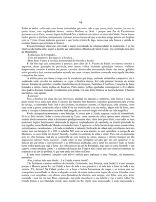 VI
Todas as tardes, cultivando uma dessas intimidades que entre tudo o que cansa jamais cansam, Jacinto, às
quatro horas, com regularidade devota, visitava Madame de Oriol: - porque essa flor de Parisianismo
permanecera em Paris, mesmo depois do Grand-Prix, a desbotar na calma e no cisco da Cidade. Numa dessas
tardes, porém, o telefone, ansiosamente repicado, avisou Jacinto de que a sua doce amiga jantava em Enghien
com os Trèves. (Esses senhores gozavam o seu Verão à beira do lago, numa casa toda branca e vestida de
rosinhas brancas que pertencia a Efraim.)
Era um Domingo silencioso, enevoado e macio, convidando às voluptuosidades da melancolia. E eu (no
interesse da minha alma) sugeri a Jacinto que subíssemos à Basílica do Sacré-Couer, em construção nos altos
de Montmartre.
-É uma seca, Zé Fernandes...
-Com mil demônios! Eu nunca vi a Basilica...
-Bem, bem! Vamos à Basílica, homem fatal de Noronha e Sande!
E pôr fim logo que começamos a penetrar, para além de S. Vicente de Paulo, em bairros estreitos e
íngremes, duma quietação de província, com muros velhos fechando quintalejos rústicos, mulheres
despenteadas cosendo à soleira das portas, carriolas desatreladas descansando diante das tascas, galinhas
soltas picando o lixo, cueiros molhados secando em canas - o meu fastidioso camarada soriu àquela liberdade
e singeleza das coisas.
A vitória parou em frente à larga rua de escadarias que trepa, cortando vielazinhas campestres, até à
esplanada, onde, envolta em andaimes, se ergue a Basílica imensa. Em cada patamar barracas de arraial
devoto, forradas de paninho vermelho, transbordavam de Imagens, Bentinhos, Crucifixos, Corações de Jesus
bordados a retrós, claros molhos de Rosários. Pelos cantos, velhas agachadas resmungavam a Ave-Maria.
Dois padres desciam, tomando risonhamente uma pitada. Um sino lento tilintava na doçura da tarde. E Jacinto
murmurou, com agrado:
-É curioso!
Mas a Basílica em cima não nos interessou, abafada em tapumes e andaimes, toda branca e seca, de
pedra muito nova, ainda sem alma. E Jacinto, pôr impulso bem Jacíntico, caminhou gulosamente para a borda
do terraço, a contemplar Paris. Sob o céu cinzento, na planície cinzenta, a Cidade jazia, toda cinzenta, como
uma vasta e grossa camada de caliça e telha. E na sua imobilidade e na sua mudez, algum rolo de fumo, mais
tênue e ralo que o fumear dum escombro mal apagado, era todo o vestígio visível da sua vida magnífica.
Então chasqueei risonhamente o meu Príncipe. Aí estava pois a Cidade, augusta criação da Humanidade.
Ei-la aí, belo Jacinto! Sobre a crosta cinzenta da Terra - uma camada de caliça, apenas mais cinzenta! No
entanto ainda momentos antes a deixáramos prodigiosamente viva, cheia dum povo forte, com todos os seus
poderosos órgãos funcionando, abarrotada de riqueza, resplandecente de sapiência, na triunfal plenitude do
seu orgulho, como Rainha do Mundo coroada de Graça. E agora eu e o belo Jacinto trepávamos a uma colina,
espreitávamos, escutávamos - e de toda a estridente e radiante Civilização da cidade não percebíamos nem um
rumor nem um lampejo! E o 202, o soberbo 202, com os seus arames, os seus aparelhos, a pompa da sua
Mecânica, os seus trinta mil livros? Sumido, esvaído na confusão de telha e cinza! Para este esvaecimento
pois da obra humana, mal ela se contempla de cem metros de altura, arqueja o obreiro humano em tão
angustioso esforço? Hem, Jacinto?... Onde estão os teus Armazéns servidos pôr três mil caixeiros? E os
Bancos em que retine o ouro universal? E as Bibliotecas atulhadas com o saber dos séculos? Tudo se fundiu
numa nódoa parda que suja a Terra. Aos olhos piscos de um Zé Fernandes, logo que ele suba, fumando o seu
cigarro, a uma arredada colina - a sublime edificação dos Tempos não é mais que um silencioso monturo da
espessura e da cor do pó final. O que será então aos olhos de Deus!
E ante estes clamores, lançados com afável malícia para espicaçar o meu Príncipe, ele murmurou,
pensativo:
-Sim, é talvez tudo uma ilusão... E a Cidade a maior ilusão!
Tão facilmente vitorioso redobrei de facúndia. Certamente, meu Príncipe, uma Ilusão! E a mais amarga,
porque o Homem pensa Ter na Cidade a base de toda a sua grandeza e só nela tem a fonte de toda a sua
miséria. Vê, Jacinto! Na Cidade perdeu ele a força e beleza harmoniosa do corpo, e se tornou esse ser
ressequido e escanifrado ou obeso e afogado em unto, de ossos moles como trapos, de nervos trêmulos como
arames, com cangalhas, com chinós, com dentaduras de chumbo, sem sangue, sem febra, sem viço, torto,
corcunda - esse ser em que Deus, espantado, mal pode reconhecer o seu esbelto e rijo e nobre Adão! Na
Cidade findou a sua liberdade moral; cada manhã ela lhe impõe uma necessidade, e cada necessidade o
 