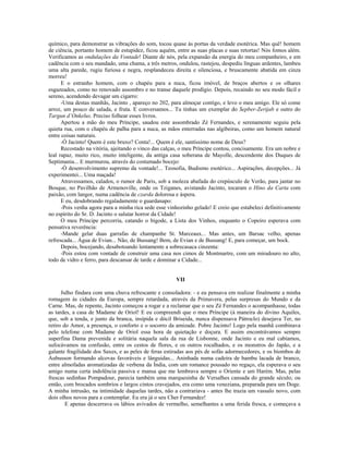 químico, para demonstrar as vibrações do som, tocou quase às portas da verdade esotérica. Mas quê! homem
de ciência, portanto homem de estupidez, ficou aquém, entre as suas placas e suas retortas! Nós fomos além.
Verificamos as ondulações da Vontade! Diante de nós, pela expansão da energia do meu companheiro, e em
cadência com o seu mandado, uma chama, a três metros, ondulou, rastejou, despediu línguas ardentes, lambeu
uma alta parede, rugiu furiosa e negra, resplandeceu direita e silenciosa, e bruscamente abatida em cinza
morreu!
E o estranho homem, com o chapéu para a nuca, ficou imóvel, de braços abertos e os olhares
esgazeados, como no renovado assombro e no transe daquele prodígio. Depois, recaindo no seu modo fácil e
sereno, acendendo devagar um cigarro:
-Uma destas manhãs, Jacinto , apareço no 202, para almoçar contigo, e levo o meu amigo. Ele só come
arroz, um pouco de salada, e fruta. E conversamos... Tu tinhas um exemplar do Sepber-Zerijab e outro do
Targun d’Onkelus. Preciso folhear esses livros.
Apertou a mão do meu Príncipe, saudou este assombrado Zé Fernandes, e serenamente seguiu pela
quieta rua, com o chapéu de palha para a nuca, as mãos enterradas nas algibeiras, como um homem natural
entre coisas naturais.
-Ó Jacinto! Quem é este bruxo? Conta!... Quem é ele, santíssimo nome de Deus?
Recostado na vitória, ajeitando o vinco das calças, o meu Príncipe contou, concisamente. Era um nobre e
leal rapaz, muito rico, muito inteligente, da antiga casa soberana de Mayolle, descendente dos Duques de
Septimania... E murmurou, através do costumado bocejo:
-Ó desenvolvimento supremo da vontade!... Teosofia, Budismo esotérico... Aspirações, decepções... Já
experimentei... Uma maçada!
Atravessamos, calados, o rumor de Paris, sob a moleza abafada do crepúsculo de Verão, para jantar no
Bosque, no Pavilhão de Armenoville, onde os Tziganes, avistando Jacinto, tocaram o Hino da Carta com
paixão, com langor, numa cadência de czarda dolorosa e áspera.
E eu, desdobrando regaladamente o guardanapo:
-Pois venha agora para a minha rica sede esse vinhozinho gelado! E creio que estabeleci definitivamente
no espírito do Sr. D. Jacinto o salutar horror da Cidade!
O meu Príncipe percorria, catando o bigode, a Lista dos Vinhos, enquanto o Copeiro esperava com
pensativa reverência:
-Mande gelar duas garrafas de champanhe St. Marceaux... Mas antes, um Barsac velho, apenas
refrescada... Água de Evian... Não, de Bussang! Bem, de Evian e de Bussang! E, para começar, um bock.
Depois, bocejando, desabotoando lentamente a sobrecasaca cinzenta:
-Pois estou com vontade de construir uma casa nos cimos de Montmartre, com um miradouro no alto,
todo de vidro e ferro, para descansar de tarde e dominar a Cidade...
VII
Julho findara com uma chuva refrescante e consoladora: - e eu pensava em realizar finalmente a minha
romagem às cidades da Europa, sempre retardada, através da Primavera, pelas surpresas do Mundo e da
Carne. Mas, de repente, Jacinto começou a rogar e a reclamar que o seu Zé Fernandes o acompanhasse, todas
as tardes, a casa de Madame de Oriol! E eu compreendi que o meu Príncipe (à maneira do divino Aquiles,
que, sob a tenda, e junto da branca, insípida e dócil Briseida, nunca dispensava Pátroclo) desejava Ter, no
retiro do Amor, a presença, o conforto e o socorro da amizade. Pobre Jacinto! Logo pela manhã combinava
pelo telefone com Madame de Oriol essa hora de quietação e doçura. E assim encontrávamos sempre
superfina Dama prevenida e solitária naquela sala da rua de Lisbonne, onde Jacinto e eu mal cabíamos,
sufocávamos na confusão, entre os cestos de flores, e os outros rocalhados, e os monstros do Japão, e a
galante fragilidade dos Saxes, e as peles de feras estiradas aos pés de sofás adormecedores, e os biombos de
Aubusson formando alcovas favoráveis e lânguidas... Aninhada numa cadeira de bambu lacada de branco,
entre almofadas aromatizadas de verbena da Índia, com um romance pousado no regaço, ela esperava o seu
amigo numa certa indolência passiva e mansa que me lembrava sempre o Oriente e um Harém. Mas, pelas
frescas sedinhas Pompadour, parecia também uma marquesinha de Versalhes cansada do grande século; ou
então, com brocados sombrios e largos cintos cravejados, era como uma veneziana, preparada para um Doge.
A minha intrusão, na intimidade daquelas tardes, não a contrariava - antes lhe trazia um vassalo novo, com
dois olhos novos para a contemplar. Eu era já o seu Cher Fernandez!
E apenas descerrava os lábios avivados de vermelho, semelhantes a uma ferida fresca, e começava a
 