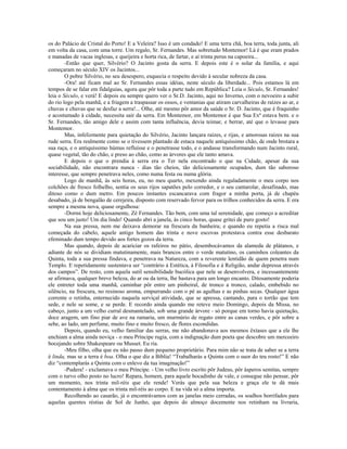 os do Palácio de Cristal do Porto! E a Veleira? Isso é um condado! E uma terra chã, boa terra, toda junta, ali
em volta da casa, com uma torre. Um regalo, Sr. Fernandes. Mas sobretudo Montemor! Lá é que eram prados
e manadas de vacas inglesas, e queijeira e horta rica, de fartar, e aí trinta perus na capoeira...
-Então que quer, Silvério? O Jacinto gosta da serra. E depois este é o solar da família, e aqui
começaram no século XIV os Jacintos...
O pobre Silvério, no seu desespero, esquecia o respeito devido à secular nobreza da casa.
-Ora! até ficam mal ao Sr. Fernandes essas idéias, neste século da liberdade... Pois estamos lá em
tempos de se falar em fidalguias, agora que pôr toda a parte tudo em República? Leia o Século, Sr. Fernandes!
leia o Século, e verá! E depois eu sempre quero ver o Sr.D. Jacinto, aqui no Inverno, com o nevoeiro a subir
do rio logo pela manhã, e a friagem a traspassar os ossos, e ventanias que atiram carvalheiras de raízes ao ar, e
chuvas e chuvas que se desfaz a serra!... Olhe, até mesmo pôr amor da saúde o Sr. D. Jacinto, que é fraquinho
e acostumado à cidade, necessita sair da serra. Em Montemor, em Montemor é que Sua Exª estava bem. e o
Sr. Fernandes, tão amigo dele e assim com tanta influência, devia teimar, e berrar, até que o levasse para
Montemor.
Mas, infelizmente para quietação do Silvério, Jacinto lançara raízes, e rijas, e amorosas raízes na sua
rude serra. Era realmente como se o tivessem plantado de estaca naquele antiquíssimo chão, de onde brotara a
sua raça, e o antiquíssimo húmus refluísse e o penetrasse todo, e o andasse transformando num Jacinto rural,
quase vegetal, tão do chão, e preso ao chão, como as árvores que ele tanto amava.
E depois o que o prendia à serra era o Ter nela encontrado o que na Cidade, apesar da sua
sociabilidade, não encontrara nunca - dias tão cheios, tão deliciosamente ocupados, dum tão saboroso
interesse, que sempre penetrava neles, como numa festa ou numa glória.
Logo de manhã, às seis horas, eu, no meu quarto, mexendo ainda regaladamente o meu corpo nos
colchões de fresco folhelho, sentia os seus rijos sapatões pelo corredor, e o seu cantarolar, desafinado, mas
ditoso como o dum metro. Em poucos instantes escancarava com fragor a minha porta, já de chapéu
desabado, já de bengalão de cerejeira, disposto com reservado fervor para os trilhos conhecidos da serra. E era
sempre a mesma nova, quase orgulhosa:
-Dormi hoje deliciosamente, Zé Fernandes. Tão bem, com uma tal serenidade, que começo a acreditar
que sou um justo! Um dia lindo! Quando abri a janela, às cinco horas, quase gritei de puro gosto!
Na sua pressa, nem me deixava demorar na frescura da banheira; e quando eu repetia a risca mal
começada do cabelo, aquele antigo homem das trinta e nove escovas protestava contra esse desbarato
efeminado dum tempo devido aos fortes gozos da terra.
Mas quando, depois de acariciar os rafeiros no pátio, desembocávamos da alameda de plátanos, e
adiante de nós se dividiam matutinamente, mais brancos entre o verde matutino, os caminhos coleantes da
Quinta, toda a sua pressa findava, e penetrava na Natureza, com a reverente lentidão de quem penetra num
Templo. E repetidamente sustentava ser “contrário à Estética, à Filosofia e à Religião, andar depressa através
dos campos”. De resto, com aquela sutil sensibilidade bucólica que nele se desenvolvera, e incessantemente
se afirmava, qualquer breve beleza, do ar ou da terra, lhe bastava para um longo encanto. Ditosamente poderia
ele entreter toda uma manhã, caminhar pôr entre um pinheiral, de tronco a tronco, calado, embebido no
silêncio, na frescura, no resinoso aroma, empurrando com o pé as agulhas e as pinhas secas. Qualquer água
corrente o retinha, enternecido naquela serviçal atividade, que se apressa, cantando, para o torrão que tem
sede, e nele se some, e se perde. E recordo ainda quando me reteve meio Domingo, depois da Missa, no
cabeço, junto a um velho curral desmantelado, sob uma grande árvore - só porque em torno havia quietação,
doce aragem, um fino piar de ave na ramaria, um murmúrio de regato entre as canas verdes, e pôr sobre a
sebe, ao lado, um perfume, muito fino e muito fresco, de flores escondidas.
Depois, quando eu, velho familiar das serras, me não abandonava aos mesmos êxtases que a ele lhe
enchiam a alma ainda noviça - o meu Príncipe rugia, com a indignação dum poeta que descobre um merceeiro
bocejando sobre Shakespeare ou Musset. Eu ria.
-Meu filho, olha que eu não passo dum pequeno proprietário. Para mim não se trata de saber se a terra
é linda, mas se a terra é boa. Olha o que diz a Bíblia! “Trabalharás a Quinta com o suor do teu rosto!” E não
diz “contemplarás a Quinta com o enlevo da tua imaginação!”
-Pudera! - exclamava o meu Príncipe. - Um velho livro escrito pôr Judeus, pôr ásperos semitas, sempre
com o turvo olho posto no lucro! Repara, homem, para aquele bocadinho de vale, e consegue não pensar, pôr
um momento, nos trinta mil-réis que ele rende! Verás que pela sua beleza e graça ele te dá mais
contentamento à alma que os trinta mil-réis ao corpo. E na vida só a alma importa.
Recolhendo ao casarão, já o encontrávamos com as janelas meio cerradas, os soalhos borrifados para
aquelas quentes réstias de Sol de Junho, que depois do almoço docemente nos retinham na livraria,
 
