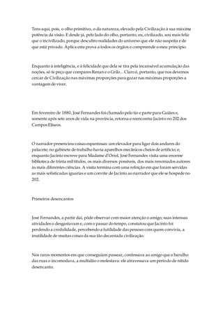 Tens aqui, pois, o olho primitivo, o da natureza,elevado pela Civilização à sua máxima
potência da visão. E desde já, pelo lado do olho, portanto, eu, civilizado, sou mais feliz
que o incivilizado, porque descubro realidades do universo que ele não suspeita e de
que está privado. Aplica esta prova a todos os órgãos e compreende o meu princípio.
Enquanto à inteligência, e à felicidade que dela se tira pela incansável acumulação das
noções, só te peço que compares Renan e o Grilo... Claro é, portanto, que nos devemos
cercar de Civilização nas máximas proporções para gozar nas máximas proporções a
vantagem de viver.
Em fevereiro de 1880, José Fernandes foi chamado pelo tio e parte para Guiães e,
somente após sete anos de vida na província, retorna e reencontra Jacinto no 202 dos
Campos Elíseos.
O narrador presenciou coisas espantosas: um elevador para ligar dois andares do
palacete; no gabinete de trabalho havia aparelhos mecânicos cheios de artifício; e,
enquanto Jacinto escreve para Madame d’Oriol, José Fernandes visita uma enorme
biblioteca de trinta mil títulos, os mais diversos possíveis, dos mais renomados autores
às mais diferentes ciências. A visita termina com uma refeição em que foram servidas
as mais sofisticadas iguarias e um convite de Jacinto ao narrador que ele se hospede no
202.
Primeiros desencantos
José Fernandes, a partir daí, pôde observar com maior atenção o amigo; suas intensas
atividades o desgastavam e, com o passar do tempo, constatou que Jacinto foi
perdendo a credulidade, percebendo a futilidade das pessoas com quem convivia, a
inutilidade de muitas coisas da sua tão decantada civilização.
Nos raros momentos em que conseguiam passear, confessava ao amigo que o barulho
das ruas o incomodava, a multidão o molestava: ele atravessava um período de nítido
desencanto.
 