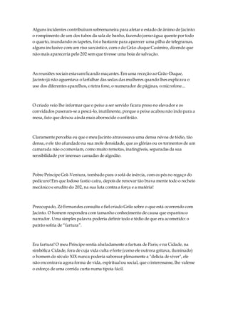 Alguns incidentes contribuíram sobremaneira para afetar o estado de ânimo de Jacinto:
o rompimento de um dos tubos da sala de banho, fazendo jorrarágua quente por todo
o quarto, inundando os tapetes, foi o bastante para aparecer uma pilha de telegramas,
alguns inclusive com um riso sarcástico, com o do Grão-duque Casimiro, dizendo que
não mais apareceria pelo 202 sem que tivesse uma boia de salvação.
As reuniões sociais estavam ficando maçantes. Em uma receção ao Grão-Duque,
Jacinto já não aguentava o farfalhar das sedas das mulheres quando lhes explicava o
uso dos diferentes aparelhos, o tetra fone, o numerador de páginas, o microfone...
O criado veio lhe informar que o peixe a ser servido ficara preso no elevador e os
convidados puseram-se a pescá-lo, inutilmente, porque o peixe acabou não indo para a
mesa, fato que deixou ainda mais aborrecido o anfitrião.
Claramente percebia eu que o meu Jacinto atravessava uma densa névoa de tédio, tão
densa, e ele tão afundado na sua mole densidade, que as glórias ou os tormentos de um
camarada não o comoviam, como muito remotas, inatingíveis, separadas da sua
sensibilidade por imensas camadas de algodão.
Pobre Príncipe Grã-Ventura, tombado para o sofá de inércia, com os pés no regaço do
pedicuro! Em que lodoso fastio caíra, depois de renovar tão brava mente todo o recheio
mecânico e erudito do 202, na sua luta contra a força e a matéria!
Preocupado, Zé Fernandes consulta o fiel criado Grilo sobre o que está ocorrendo com
Jacinto. O homem respondeu com tamanho conhecimento de causa que espantou o
narrador. Uma simples palavra poderia definir todo o tédio de que era acometido: o
patrão sofria de “fartura”.
Era fartura! O meu Príncipe sentia abafadamente a fartura de Paris; e na Cidade, na
simbólica Cidade, fora de cuja vida culta e forte (como ele outrora gritava, iluminado)
o homem do século XIX nunca poderia saborear plenamente a "delícia de viver", ele
não encontrava agora forma de vida, espiritual ou social, que o interessasse, lhe valesse
o esforço de uma corrida curta numa tipoia fácil.
 
