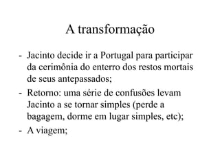 A transformação
- Jacinto decide ir a Portugal para participar
da cerimônia do enterro dos restos mortais
de seus antepassados;
- Retorno: uma série de confusões levam
Jacinto a se tornar simples (perde a
bagagem, dorme em lugar simples, etc);
- A viagem;
 