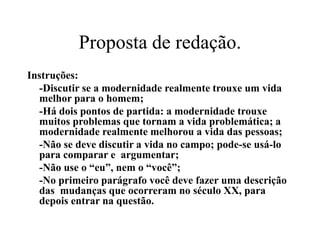 Proposta de redação.
Instruções:
-Discutir se a modernidade realmente trouxe um vida
melhor para o homem;
-Há dois pontos de partida: a modernidade trouxe
muitos problemas que tornam a vida problemática; a
modernidade realmente melhorou a vida das pessoas;
-Não se deve discutir a vida no campo; pode-se usá-lo
para comparar e argumentar;
-Não use o “eu”, nem o “você”;
-No primeiro parágrafo você deve fazer uma descrição
das mudanças que ocorreram no século XX, para
depois entrar na questão.
 