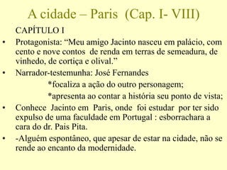 A cidade – Paris (Cap. I- VIII)
CAPÍTULO I
• Protagonista: “Meu amigo Jacinto nasceu em palácio, com
cento e nove contos de renda em terras de semeadura, de
vinhedo, de cortiça e olival.”
• Narrador-testemunha: José Fernandes
*focaliza a ação do outro personagem;
*apresenta ao contar a história seu ponto de vista;
• Conhece Jacinto em Paris, onde foi estudar por ter sido
expulso de uma faculdade em Portugal : esborrachara a
cara do dr. Pais Pita.
• -Alguém espontâneo, que apesar de estar na cidade, não se
rende ao encanto da modernidade.
 