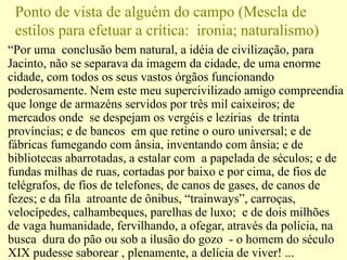 Ponto de vista de alguém do campo (Mescla de
estilos para efetuar a crítica: ironia; naturalismo)
“Por uma conclusão bem natural, a idéia de civilização, para
Jacinto, não se separava da imagem da cidade, de uma enorme
cidade, com todos os seus vastos órgãos funcionando
poderosamente. Nem este meu supercivilizado amigo compreendia
que longe de armazéns servidos por três mil caixeiros; de
mercados onde se despejam os vergéis e lezírias de trinta
províncias; e de bancos em que retine o ouro universal; e de
fábricas fumegando com ânsia, inventando com ânsia; e de
bibliotecas abarrotadas, a estalar com a papelada de séculos; e de
fundas milhas de ruas, cortadas por baixo e por cima, de fios de
telégrafos, de fios de telefones, de canos de gases, de canos de
fezes; e da fila atroante de ônibus, “trainways”, carroças,
velocípedes, calhambeques, parelhas de luxo; e de dois milhões
de vaga humanidade, fervilhando, a ofegar, através da polícia, na
busca dura do pão ou sob a ilusão do gozo - o homem do século
XIX pudesse saborear , plenamente, a delícia de viver! ...
 