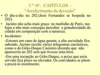 3 º /4o.. CAPÍTULOS –
“Arrefecimento da devoção”
• O dia-a-dia no 202.(José Fernandes se hospeda no
202).
• Jacinto não acha mais graça na multidão de Paris, nas
lojas e não mais consegue perceber a grandiosidade da
cidade em comparação com a natureza.
• Incidentes:
-Estoura um cano de água quente, a alta sociedade fica
sabendo. Jacinto recebe vários telegramas sarcásticos,
como o do Grão-Duque Casimiro dizendo que não
apareceria no 202 sem que tivesse uma bóia.
-Em uma recepção ao Grão-Duque, o peixe que seria
servido fica preso no elevador. Os convidados se põem
a pescá-lo inutilmente.
 