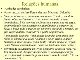 Relações humanas
• -Amizades sarcásticas;
• -Amor sexual de José Fernandes por Madame Colombe
• “uma criatura seca, muito morena, quase tisnada, com dois
fundos olhos taciturnos e tristes, e uma mata de cabelos
amarelados...E foi somente ao findarmos o pato que me ergui,
amarfanhando convulsamente o guardanapo, e a tremer lhe
beijei a boca, todo a tremer, em um beijo profundo e terrível, em
que deixei a alma, entre saliva e gosto de pimentão.
Amei aquela criatura. Amei aquela criatura com amor, com
todos os amores que estão no amor, o amor divino, o amor
humano, o amor bestial, como Santo Antonio amava a Virgem,
como Romeu amava Julieta, como um bode ama uma cabra.”
• Frivolidade da Madame de Oriol. (Amantes da nossa roda, vá!
Um lacaio não!...Se quer dormir com os criados que emigre
para o fundo da província, para a sua casa de Corbelle. E lá até
com animais”)
 