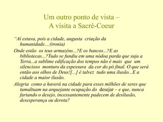 Um outro ponto de vista –
A visita a Sacré-Coeur
“Aí estava, pois a cidade, augusta criação da
humanidade....(ironia)
Onde estão os teus armazéns...?E os bancos...?E as
bibliotecas...?Tudo se fundiu em uma nódoa parda que suja a
Terra...a sublime edificação dos tempos não é mais que um
silencioso monturo da espessura da cor do pó final. O que será
então aos olhos de Deus![...] é talvez tudo uma ilusão...E a
cidade a maior ilusão.
Alegria como a haverá na cidade para esses milhões de seres que
tumultuam na arquejante ocupação do desejar – e que, nunca
fartando o desejo, incessantemente padecem de desilusão,
desesperança ou derota?
 