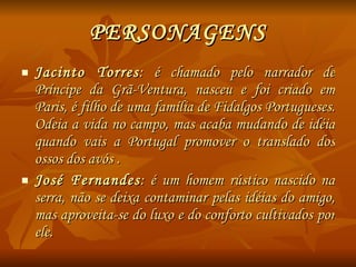PERSONAGENS Jacinto Torres : é chamado pelo narrador de Príncipe da Grã-Ventura, nasceu e foi criado em Paris, é filho de uma família de Fidalgos Portugueses. Odeia a vida no campo, mas acaba mudando de idéia quando vais a Portugal promover o translado dos ossos dos avós . José Fernandes : é um homem rústico nascido na serra, não se deixa contaminar pelas idéias do amigo, mas aproveita-se do luxo e do conforto cultivados por ele. 