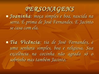 PERSONAGENS Joaninha : moça simples e boa, nascida na serra. É prima de José Fernandes. E Jacinto se casa com ela. Tia Vicência : tia de José Fernandes, é uma senhora simples, boa e religiosa. Sua excelência na cozinha não agrada só o sobrinho mas também Jacinto. 