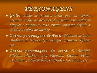 PERSONAGENS Grilo : criado de Jacinto, desde que era menino, aceitava todas as decisões do patrão sem reclamar. Simples e ignorante, mas sempre consegue definir os estados de alma de Jacinto. Outros personagens de Paris : Madame de Oriol, Madame de Trèves, Grão-Duque Casimiro, Efraim, etc. Outros personagens da serra : D. Teotônio Silvério, Melchior, Ana Vaqueira, Ricardo Veloso, Dr. Alípio , Melo Rebelo, Gertrudes, tio Adrião, etc. 