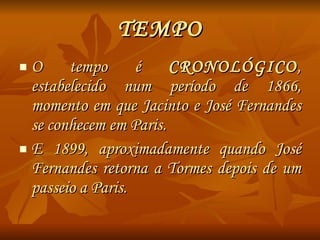 TEMPO O tempo é  CRONOLÓGICO , estabelecido num período de 1866, momento em que Jacinto e José Fernandes se conhecem em Paris. E 1899, aproximadamente quando José Fernandes retorna a Tormes depois de um passeio a Paris. 