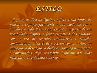 ESTILO A prosa de Eça de Queirós reflete a sua forma de pensar e exprime facilmente o seu modo de ver o mundo e a vida. Este soube explorar, a partir de um vocabulário simples, a força evocativa das palavras com o uso de sentidos conotativos e relações combinatórias. Através de processos como: o ritmo da narração, a descrição, o diálogo, monólogos interiores e comentários, Eça conseguiu imprimir nas suas palavras um verdadeiro encanto. 