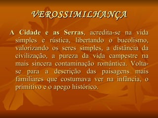 VEROSSIMILHANÇA A Cidade e as Serras , acredita-se na vida simples e rústica, libertando o bucolismo, valorizando os seres simples, a distância da civilização, a pureza da vida campestre na mais sincera contaminação romântica. Volta-se para a descrição das paisagens mais familiares que costumava ver na infância, o primitivo e o apego histórico. 