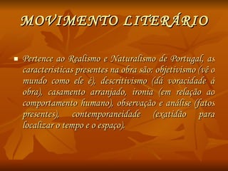 MOVIMENTO LITERÁRIO Pertence ao Realismo e Naturalismo de Portugal, as caracteristicas presentes na obra são: objetivismo (vê o mundo como ele é), descritivismo (dá voracidade á obra), casamento arranjado, ironia (em relação ao comportamento humano), observação e análise (fatos presentes), contemporaneidade (exatidão para localizar o tempo e o espaço). 