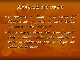 ANÁLISE DA OBRA O romance a cidade e as serras foi desenvolvido a partir da idéia central contida no conto civilização. É um romance denso, belo, e ao longo da obra o autor ironiza ferrenhamente os males da civilização, fazendo elogios aos valores da natureza. 