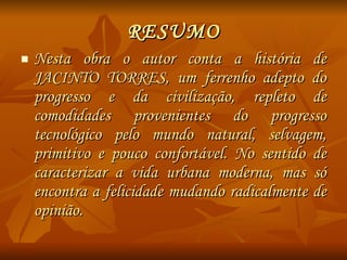 RESUMO Nesta obra o autor conta a história de JACINTO TORRES, um ferrenho adepto do progresso e da civilização, repleto de comodidades provenientes do progresso tecnológico pelo mundo natural, selvagem, primitivo e pouco confortável. No sentido de caracterizar a vida urbana moderna, mas só encontra a felicidade mudando radicalmente de opinião. 