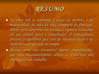 RESUMO Na obra não se confunde o elogio da mesmice e da mediocridade da vida da vida campestre de Portugal. Muito pelo contrário ele retrata o espírito Lusitano, em seu caráter ativo e trabalhador. O protagonista procura o equilíbrio que vem da racionalização e da modernização da vida no campo. Jacinto sente uni irresistível ímpeto empreendedor, que luta incansavelmente contra a resistência dos empregados ao trabalho. 