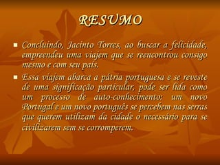 RESUMO Concluindo, Jacinto Torres, ao buscar a felicidade, empreendeu uma viajem que se reencontrou consigo mesmo e com seu país.  Essa viajem abarca a pátria portuguesa e se reveste de uma significação particular, pode ser lida como um processo de auto-conhecimento: um novo Portugal e um novo português se percebem nas serras que querem utilizam da cidade o necessário para se civilizarem sem se corromperem . 