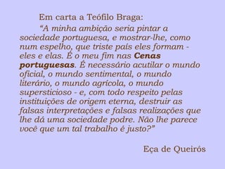 Em carta a Teófilo Braga: 
“A minha ambição seria pintar a 
sociedade portuguesa, e mostrar-lhe, como 
num espelho, que triste país eles formam - 
eles e elas. É o meu fim nas Cenas 
portuguesas. É necessário acutilar o mundo 
oficial, o mundo sentimental, o mundo 
literário, o mundo agrícola, o mundo 
supersticioso - e, com todo respeito pelas 
instituições de origem eterna, destruir as 
falsas interpretações e falsas realizações que 
lhe dá uma sociedade podre. Não lhe parece 
você que um tal trabalho é justo?” 
Eça de Queirós 
 