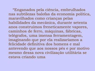 “Enganados pela ciência, embrulhados 
nas subtilezas balofas da economia política, 
maravilhados como crianças pelas 
habilidades da mecânica, durante setenta 
anos construímos freneticamente vapores, 
caminhos de ferro, máquinas, fábricas, 
telégrafos, uma imensa ferramentagem, 
imaginando que por ela realizaríamos a 
felicidade definitiva dos homens e mal 
antevendo que aos nossos pés e por motivo 
mesmo dessa nova civilização utilitária se 
estava criando uma 
 