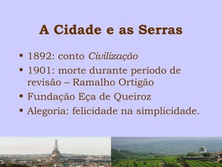A Cidade e as Serras 
• 1892: conto Civilização 
• 1901: morte durante período de 
revisão – Ramalho Ortigão 
• Fundação Eça de Queiroz 
• Alegoria: felicidade na simplicidade. 
 