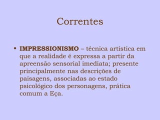 Correntes 
• IMPRESSIONISMO – técnica artística em 
que a realidade é expressa a partir da 
apreensão sensorial imediata; presente 
principalmente nas descrições de 
paisagens, associadas ao estado 
psicológico dos personagens, prática 
comum a Eça. 
 