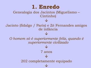 1. Enredo 
Genealogia dos Jacintos (Miguelismo – 
Cintinho) 
 
Jacinto (fidalgo / Paris) e Zé Fernandes amigos 
de infância 
 
O homem só é superiormente feliz, quando é 
superiormente civilizado 
 
7 anos 
 
202 completamente equipado 
 
 