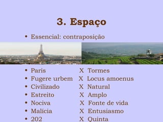 3. Espaço 
• Essencial: contraposição 
• Paris X Tormes 
• Fugere urbem X Locus amoenus 
• Civilizado X Natural 
• Estreito X Amplo 
• Nociva X Fonte de vida 
• Malícia X Entusiasmo 
• 202 X Quinta 
 