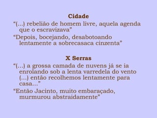 Cidade 
“(...) rebelião de homem livre, aquela agenda 
que o escravizava” 
“Depois, bocejando, desabotoando 
lentamente a sobrecasaca cinzenta” 
X Serras 
“(…) a grossa camada de nuvens já se ia 
enrolando sob a lenta varredela do vento 
(…) então recolhemos lentamente para 
casa…” 
“Então Jacinto, muito embaraçado, 
murmurou abstraidamente” 
 