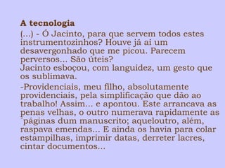 A tecnologia 
(...) - Ó Jacinto, para que servem todos estes 
instrumentozinhos? Houve já aí um 
desavergonhado que me picou. Parecem 
perversos... São úteis? 
Jacinto esboçou, com languidez, um gesto que 
os sublimava. 
-Providenciais, meu filho, absolutamente 
providenciais, pela simplificação que dão ao 
trabalho! Assim... e apontou. Este arrancava as 
penas velhas, o outro numerava rapidamente as 
´páginas dum manuscrito; aqueloutro, além, 
raspava emendas... E ainda os havia para colar 
estampilhas, imprimir datas, derreter lacres, 
cintar documentos... 
 