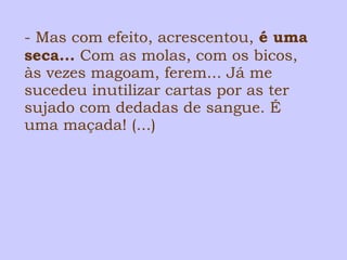 - Mas com efeito, acrescentou, é uma 
seca... Com as molas, com os bicos, 
às vezes magoam, ferem... Já me 
sucedeu inutilizar cartas por as ter 
sujado com dedadas de sangue. É 
uma maçada! (...) 
 