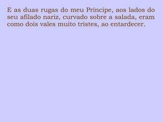 E as duas rugas do meu Príncipe, aos lados do 
seu afilado nariz, curvado sobre a salada, eram 
como dois vales muito tristes, ao entardecer. 
 