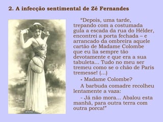 2. A infecção sentimental de Zé Fernandes 
“Depois, uma tarde, 
trepando com a costumada 
gula a escada da rua do Hélder, 
encontrei a porta fechada – e 
arrancado da ombreira aquele 
cartão de Madame Colombe 
que eu lia sempre tão 
devotamente e que era a sua 
tabuleta... Tudo no meu ser 
tremeu como se o chão de Paris 
tremesse! (...) 
- Madame Colombe? 
A barbuda comadre recolheu 
lentamente a vaza: 
- Já não mora... Abalou esta 
manhã, para outra terra com 
outra porca!” 
 