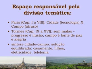 Espaço responsável pela 
divisão temática: 
• Paris (Cap. I a VIII): Cidade (tecnologia) X 
Campo (atraso) 
• Tormes (Cap. IX a XVI): sem malas - 
progresso é ilusão, campo é fonte de paz 
e alegria 
• síntese cidade-campo: solução 
equilibrada: casamento, filhos, 
eletricidade, telefonia 
 