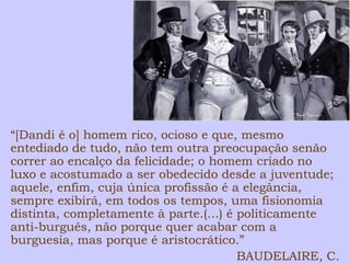 “[Dandi é o] homem rico, ocioso e que, mesmo 
entediado de tudo, não tem outra preocupação senão 
correr ao encalço da felicidade; o homem criado no 
luxo e acostumado a ser obedecido desde a juventude; 
aquele, enfim, cuja única profissão é a elegância, 
sempre exibirá, em todos os tempos, uma fisionomia 
distinta, completamente à parte.(...) é politicamente 
anti-burguês, não porque quer acabar com a 
burguesia, mas porque é aristocrático.” 
BAUDELAIRE, C. 
 
