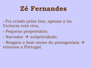 Zé Fernandes 
- Foi criado pelos tios; apenas a tia 
Vicência está viva; 
- Pequeno proprietário; 
- Narrador  subjetividade; 
- Resgata o bom senso do protagonista  
retornos a Portugal. 
 