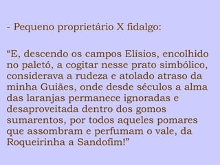 - Pequeno proprietário X fidalgo: 
“E, descendo os campos Elísios, encolhido 
no paletó, a cogitar nesse prato simbólico, 
considerava a rudeza e atolado atraso da 
minha Guiães, onde desde séculos a alma 
das laranjas permanece ignoradas e 
desaproveitada dentro dos gomos 
sumarentos, por todos aqueles pomares 
que assombram e perfumam o vale, da 
Roqueirinha a Sandofim!” 
 