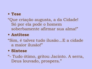 • Tese 
“Que criação augusta, a da Cidade! 
Só por ela pode o homem 
soberbamente afirmar sua alma!” 
• Antítese 
“Sim, é talvez tudo ilusão...E a cidade 
a maior ilusão!” 
• Síntese 
“- Tudo ótimo, gritou Jacinto. A serra, 
Deus louvado, prospera.” 
 