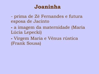 Joaninha 
- prima de Zé Fernandes e futura 
esposa de Jacinto 
- a imagem da maternidade (Maria 
Lúcia Lepecki) 
- Virgem Maria e Vênus rústica 
(Frank Sousa) 
 